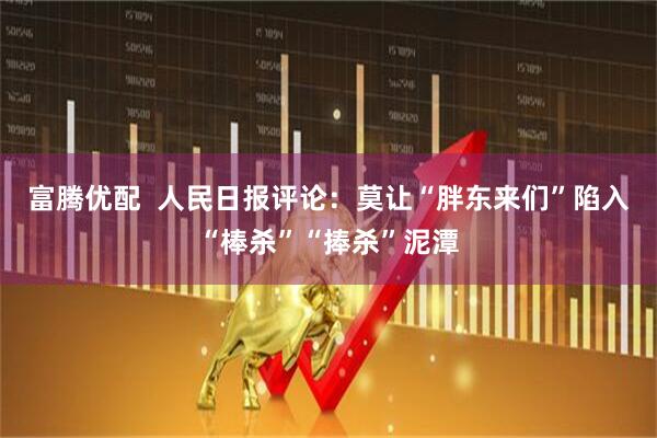 富腾优配  人民日报评论：莫让“胖东来们”陷入“棒杀”“捧杀”泥潭