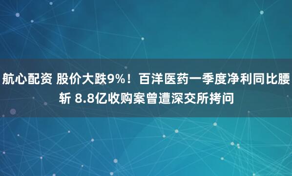 航心配资 股价大跌9%！百洋医药一季度净利同比腰斩 8.8亿收购案曾遭深交所拷问