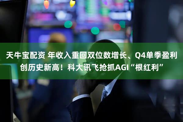 天牛宝配资 年收入重回双位数增长、Q4单季盈利创历史新高！科大讯飞抢抓AGI“根红利”