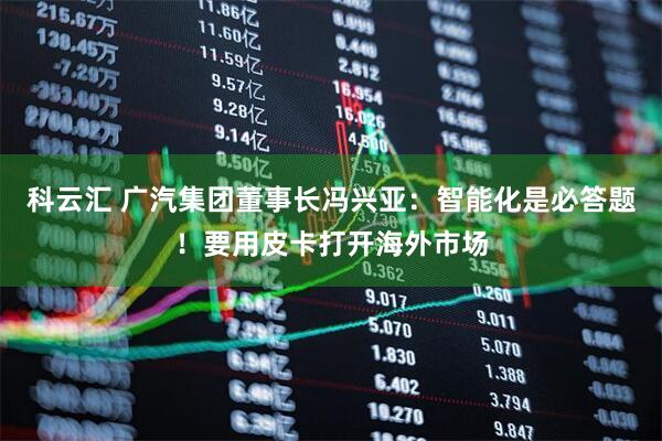 科云汇 广汽集团董事长冯兴亚：智能化是必答题！要用皮卡打开海外市场