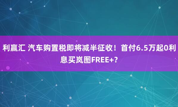 利赢汇 汽车购置税即将减半征收！首付6.5万起0利息买岚图FREE+？