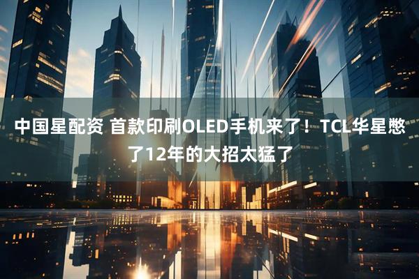 中国星配资 首款印刷OLED手机来了！TCL华星憋了12年的大招太猛了