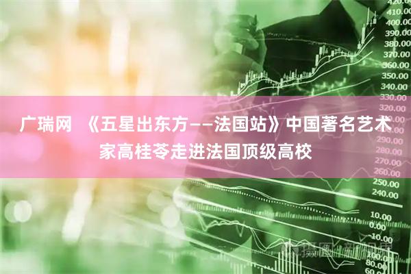 广瑞网  《五星出东方——法国站》中国著名艺术家高桂苓走进法国顶级高校