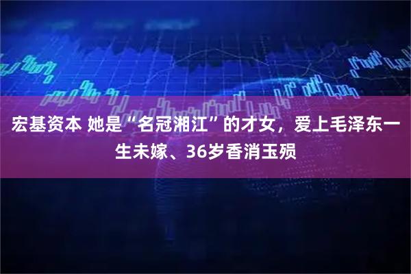 宏基资本 她是“名冠湘江”的才女，爱上毛泽东一生未嫁、36岁香消玉殒