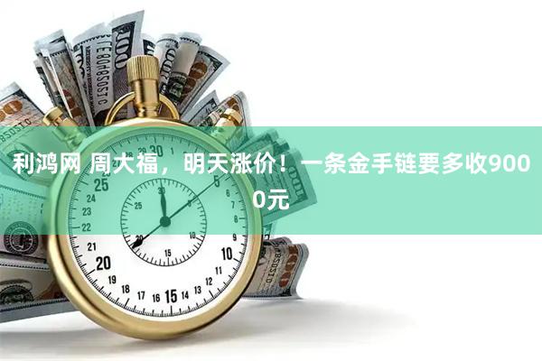 利鸿网 周大福，明天涨价！一条金手链要多收9000元