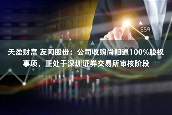 天盈财富 友阿股份：公司收购尚阳通100%股权事项，正处于深圳证券交易所审核阶段
