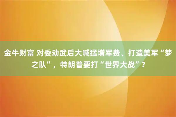 金牛财富 对委动武后大喊猛增军费、打造美军“梦之队”，特朗普要打“世界大战”？