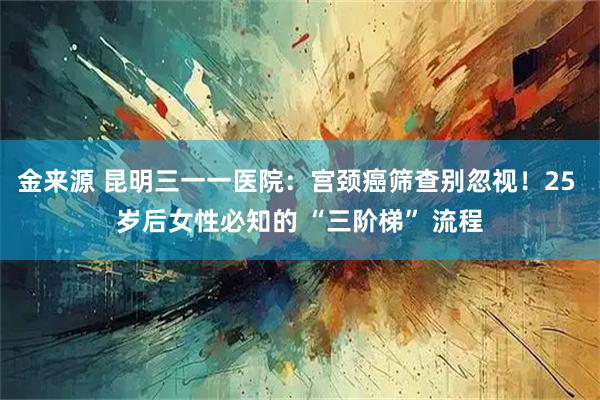 金来源 昆明三一一医院：宫颈癌筛查别忽视！25 岁后女性必知的 “三阶梯” 流程