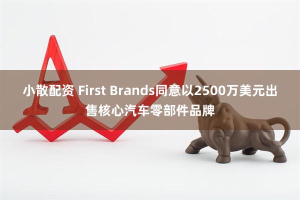 小散配资 First Brands同意以2500万美元出售核心汽车零部件品牌