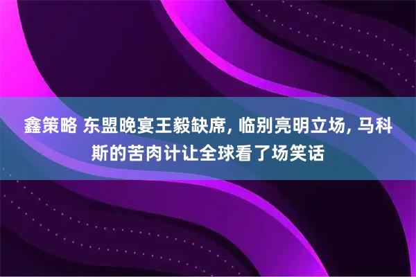鑫策略 东盟晚宴王毅缺席, 临别亮明立场, 马科斯的苦肉计让全球看了场笑话