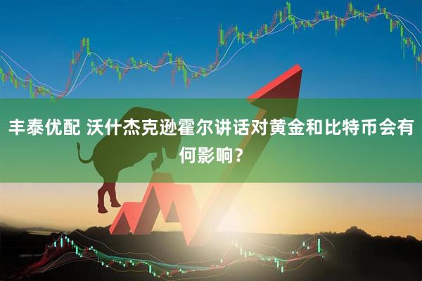 丰泰优配 沃什杰克逊霍尔讲话对黄金和比特币会有何影响？